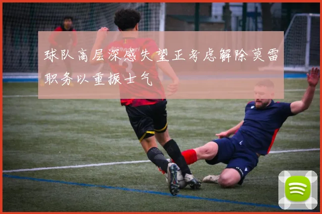 球队高层深感失望正考虑解除莫雷职务以重振士气
