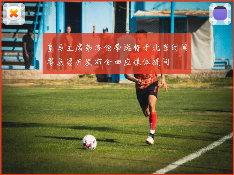 皇马主席弗洛伦蒂诺将于北京时间零点召开发布会回应媒体提问
