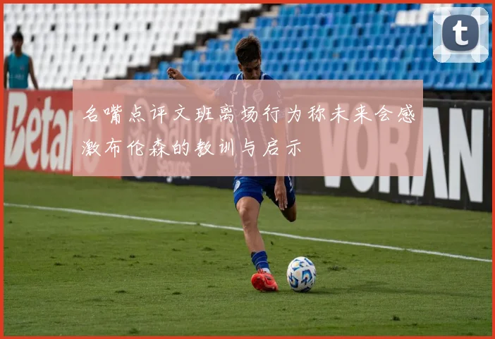 名嘴点评文班离场行为称未来会感激布伦森的教训与启示