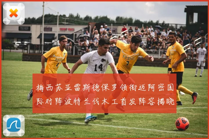 梅西苏亚雷斯德保罗领衔迈阿密国际对阵波特兰伐木工首发阵容揭晓