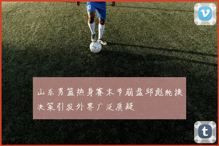 山东男篮热身赛末节崩盘邱彪轮换决策引发外界广泛质疑