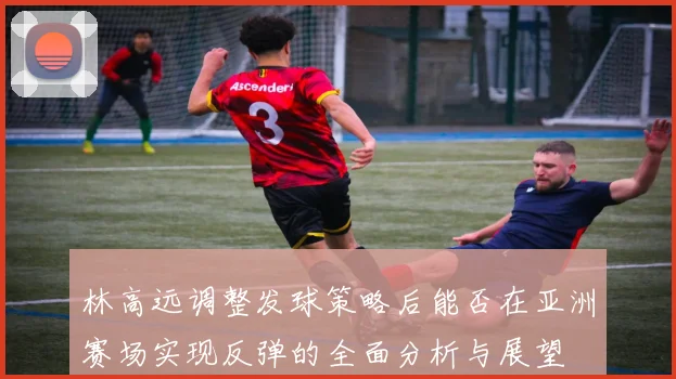 林高远调整发球策略后能否在亚洲赛场实现反弹的全面分析与展望