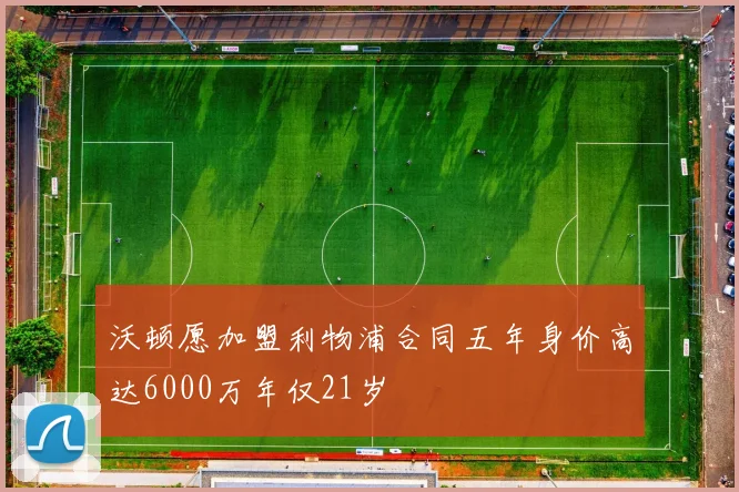 沃顿愿加盟利物浦合同五年身价高达6000万年仅21岁