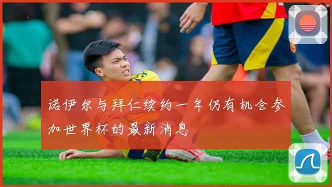 诺伊尔与拜仁续约一年仍有机会参加世界杯的最新消息