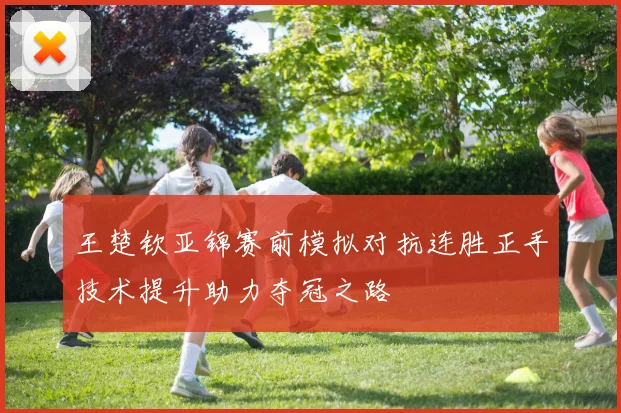王楚钦亚锦赛前模拟对抗连胜正手技术提升助力夺冠之路