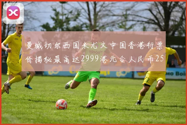 曼城切尔西国米尤文中国香港行票价揭秘最高达2999港元合人民币2598元