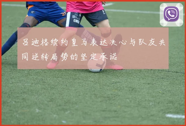 吕迪格续约皇马表达决心与队友共同逆转局势的坚定承诺
