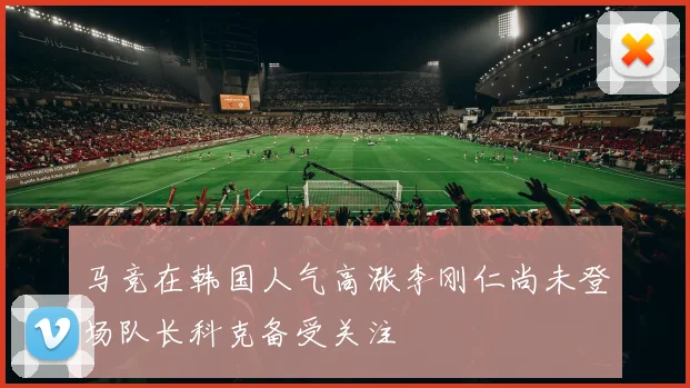 马竞在韩国人气高涨李刚仁尚未登场队长科克备受关注