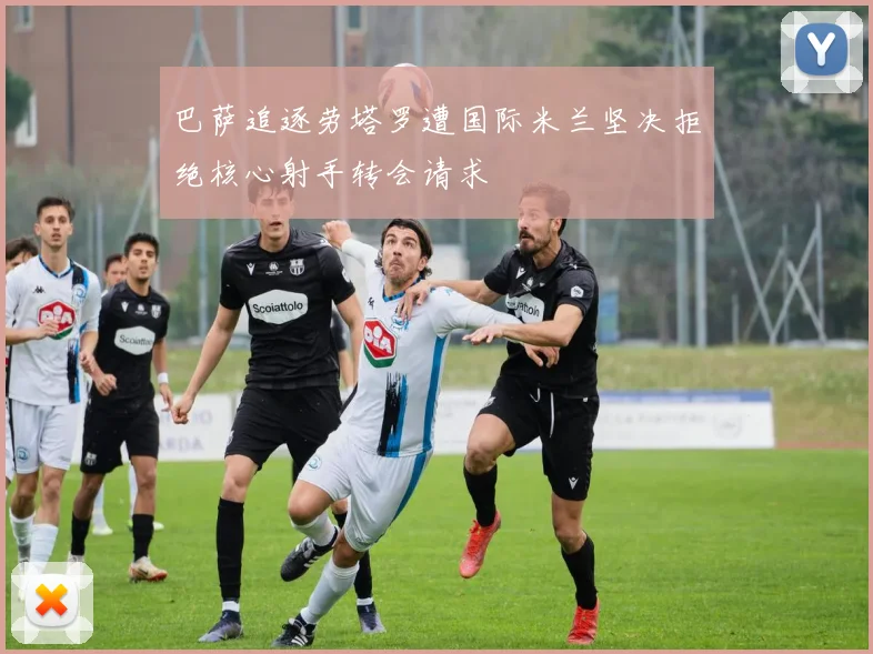 巴萨追逐劳塔罗遭国际米兰坚决拒绝核心射手转会请求