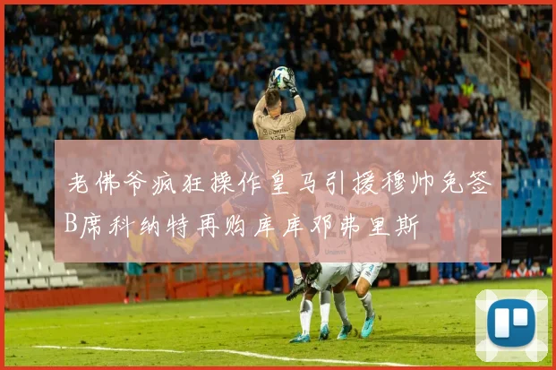 老佛爷疯狂操作皇马引援穆帅免签B席科纳特再购库库邓弗里斯