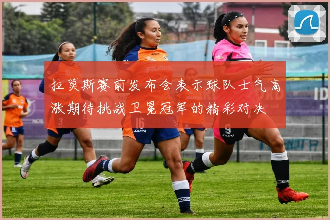 拉莫斯赛前发布会表示球队士气高涨期待挑战卫冕冠军的精彩对决