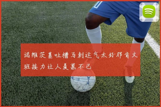 诺维茨基吐槽马刺运气太好邓肯文班接力让人羡慕不已