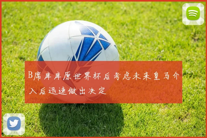 B席库库原世界杯后考虑未来皇马介入后迅速做出决定