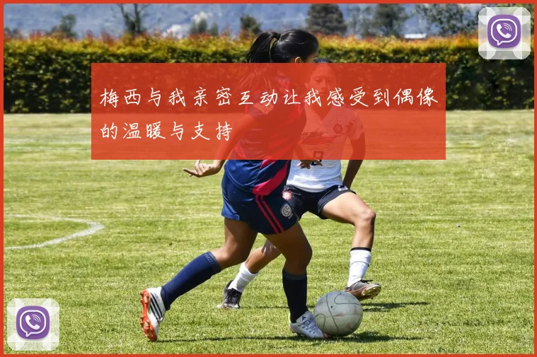 梅西与我亲密互动让我感受到偶像的温暖与支持