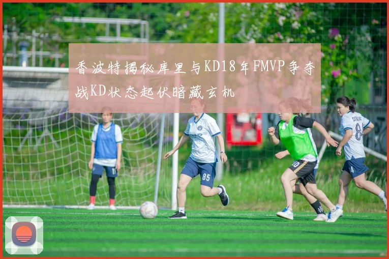 香波特揭秘库里与KD18年FMVP争夺战KD状态起伏暗藏玄机